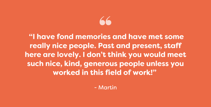 Quote: “I have fond memories and have met some really nice people. Past and present, staff here are lovely. I don’t think you would meet such nice, kind, generous people unless you worked in this field of work!” - Martin