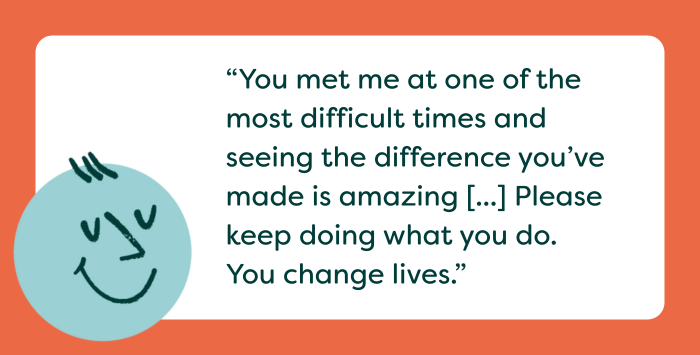 Graphic with quote reading: “You met me at one of the most difficult times and seeing the difference you’ve made is amazing [...] Please keep doing what you do. You change lives.”